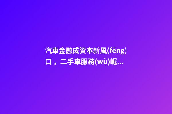 汽車金融成資本新風(fēng)口，二手車服務(wù)崛起！